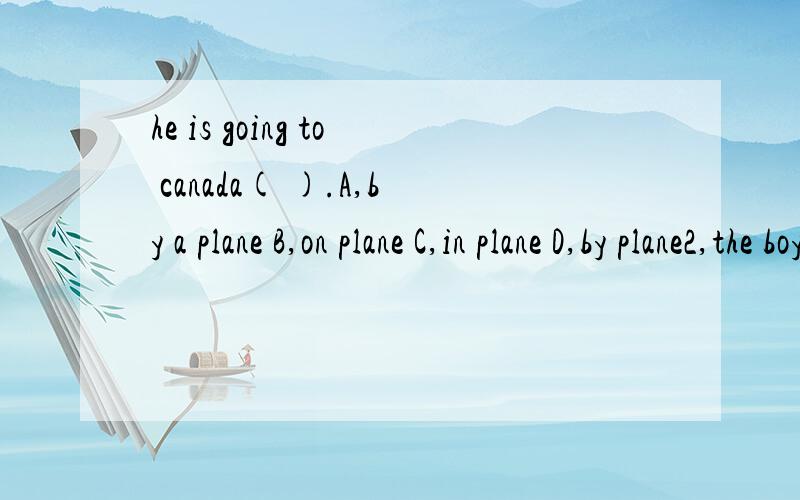 he is going to canada( ).A,by a plane B,on plane C,in plane D,by plane2,the boy enjoyed （ ）in the zoo.A,herself B,myself C,himself D,themselves3,---how are you （ ）there?--on,( ).A,go,foot B,going,feet C,go,feet D,going,foot4,jim is one of （