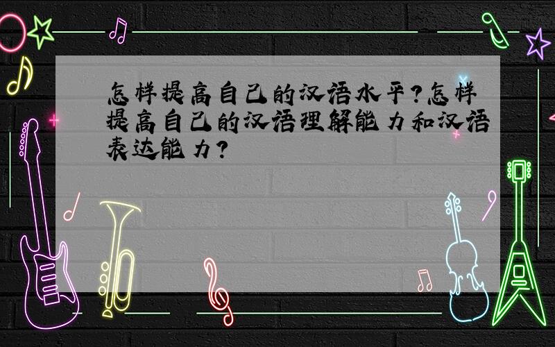 怎样提高自己的汉语水平?怎样提高自己的汉语理解能力和汉语表达能力?