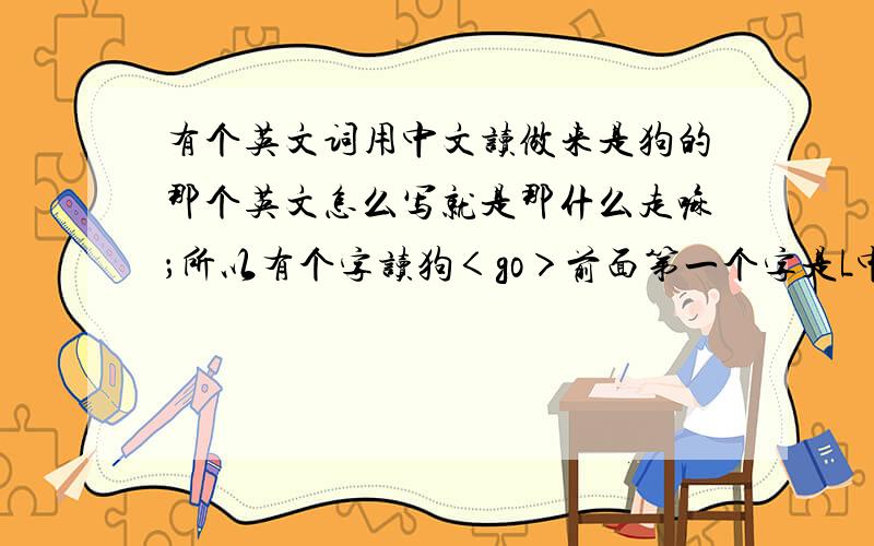 有个英文词用中文读做来是狗的那个英文怎么写就是那什么走嘛；所以有个字读狗＜go＞前面第一个字是L中间还有个s最后面就是go了！