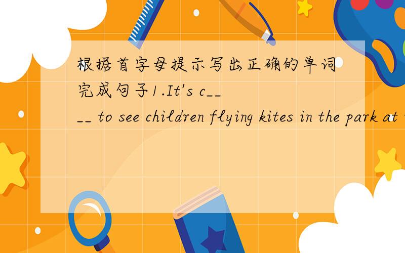 根据首字母提示写出正确的单词完成句子1.It's c____ to see children flying kites in the park at this time.2.We all look f____ to visiting the Great Wall.