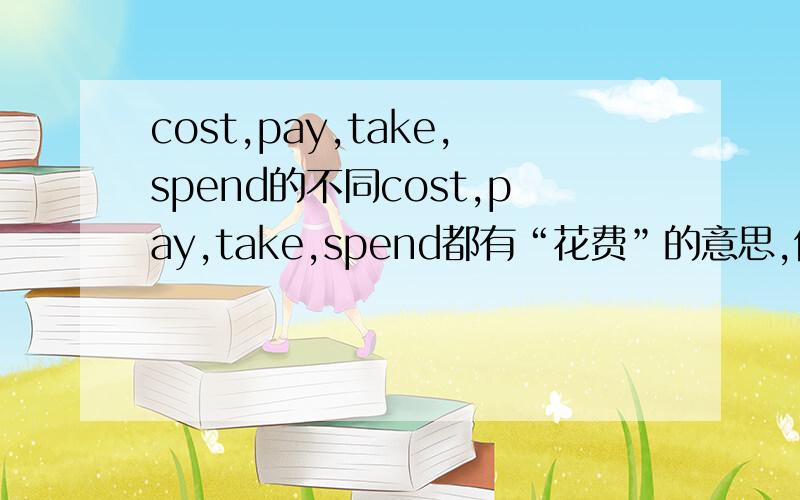 cost,pay,take,spend的不同cost,pay,take,spend都有“花费”的意思,但有何不同 〔语法,意思,所用在的时态,相关短语等〕