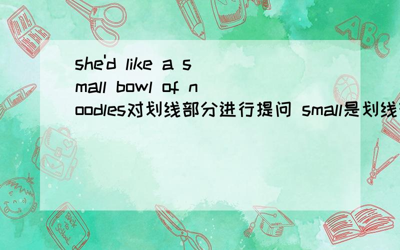 she'd like a small bowl of noodles对划线部分进行提问 small是划线部分__ __ bowl of noodles __ she __