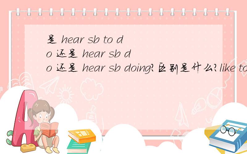 是 hear sb to do 还是 hear sb do 还是 hear sb doing?区别是什么?like to do 与like doing 的区别呢？两个问题结合一起的一个选择题：I don't like__people__about their neighbours.A hear,talking B to hear,taking C to hear ,to t