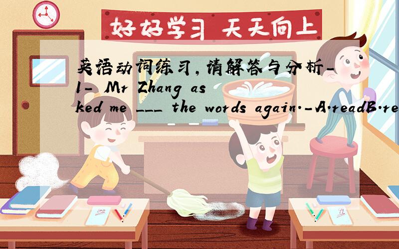 英语动词练习,请解答与分析-1- Mr Zhang asked me ＿＿＿ the words again.-A.readB.readsC.to readD.reading-2- You ＿＿＿ play on the road.It's dangerous.-A.mustn'tB.mayC.canD.must-3- Mr Brown ＿＿＿ in Beijing since 1993.-A.workB.wor