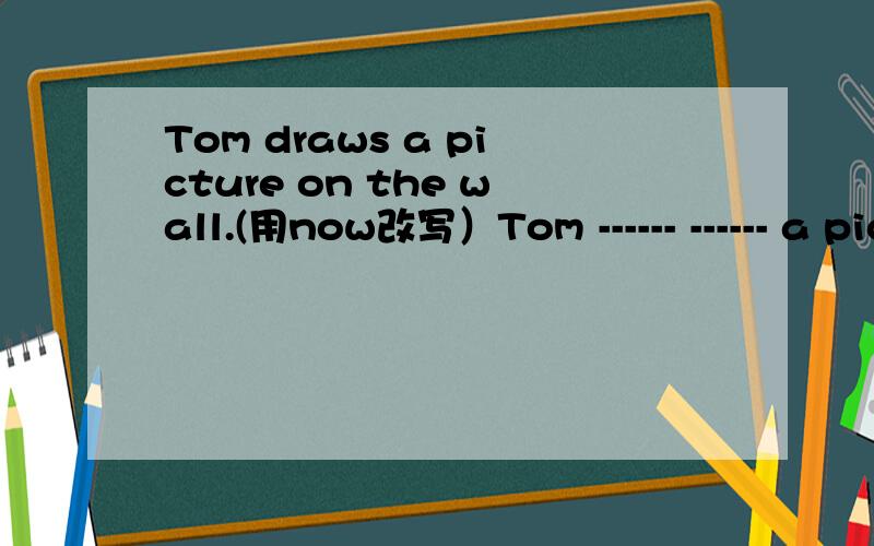 Tom draws a picture on the wall.(用now改写）Tom ------ ------ a picture on the wall now.两个单词