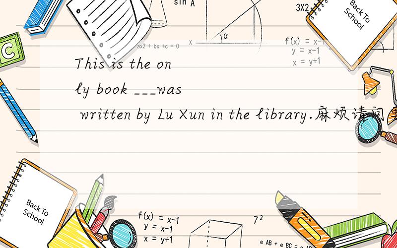 This is the only book ___was written by Lu Xun in the library.麻烦请问要填that 还是 which?麻烦说出原因~