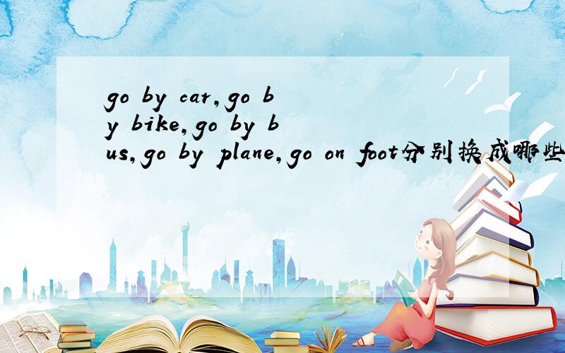 go by car,go by bike,go by bus,go by plane,go on foot分别换成哪些词?