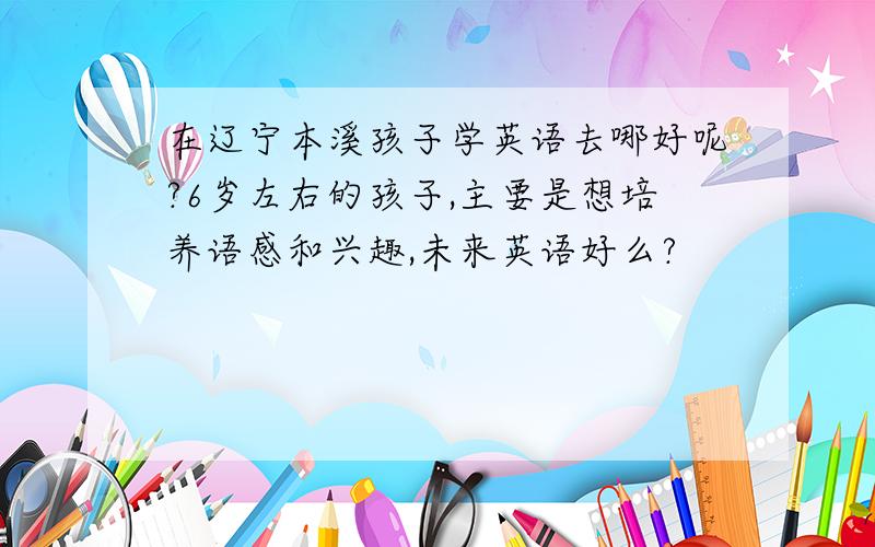 在辽宁本溪孩子学英语去哪好呢?6岁左右的孩子,主要是想培养语感和兴趣,未来英语好么?