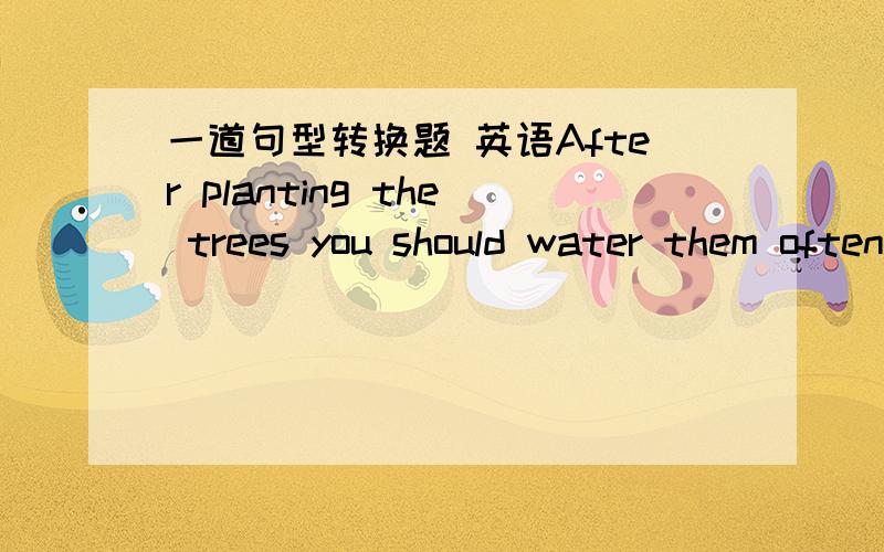 一道句型转换题 英语After planting the trees you should water them often.The trees ___ ___ ___ often after they ___ ___.should be watered；are planted.写 need your watering; are planted.
