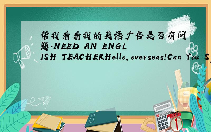 帮我看看我的英语广告是否有问题.NEED AN ENGLISH TEACHERHello,overseas!Can You Speak English?I'm looking for an English speaking student as a teacher to help me practicing my spoken English for the TOEFL test witch I'll take next year.Yo