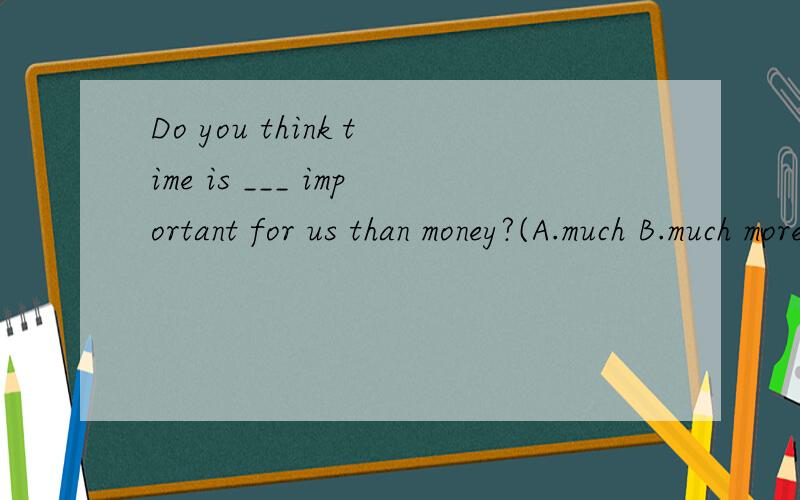 Do you think time is ___ important for us than money?(A.much B.much more C.too much)