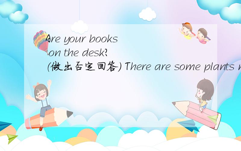 Are your books on the desk? （做出否定回答） There are some plants near the window（改否定句）