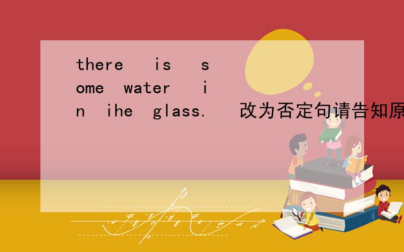 there   is   some  water   in  ihe  glass.   改为否定句请告知原因