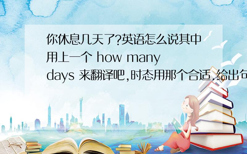 你休息几天了?英语怎么说其中用上一个 how many days 来翻译吧,时态用那个合适.给出句子,最好能给两个不同句型.给出常用的 句子最好。
