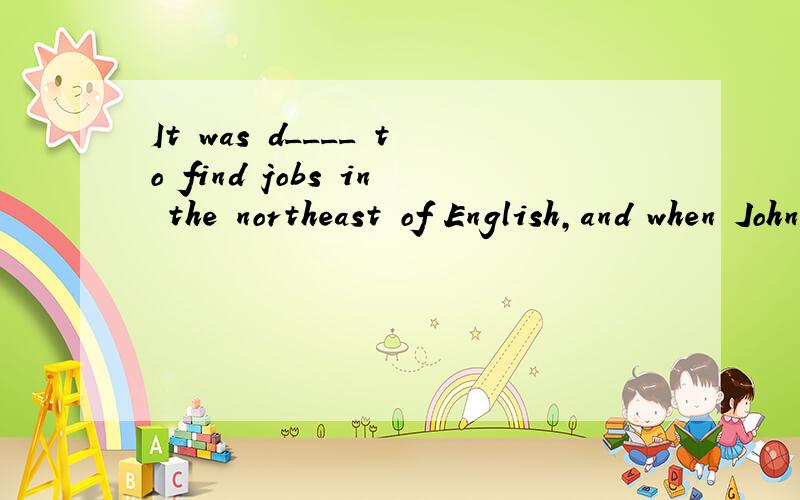 It was d____ to find jobs in the northeast of English,and when Johnlost h____job,he found it impossible to get a new one.So he decided to go d_____ to the south of the country,where he had heard that it was e____to find work.So he went to he station
