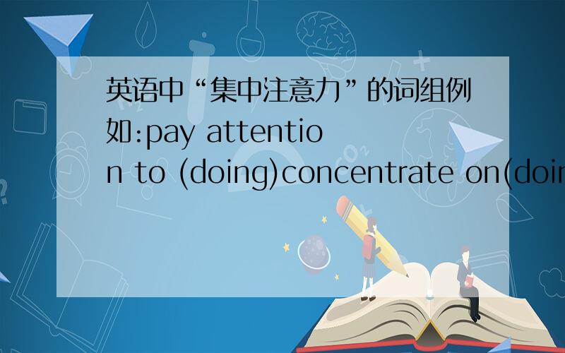 英语中“集中注意力”的词组例如:pay attention to (doing)concentrate on(doing)还有哪些呢?多多易善啊!除了 attention 和 concentrate 的