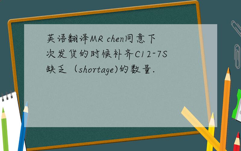 英语翻译MR chen同意下次发货的时候补齐C12-7S缺乏（shortage)的数量.