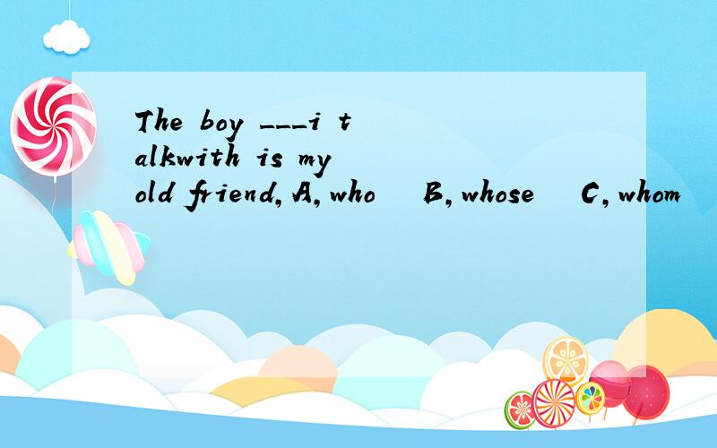 The boy ___i talkwith is my old friend,A,who   B,whose   C,whom   D,why