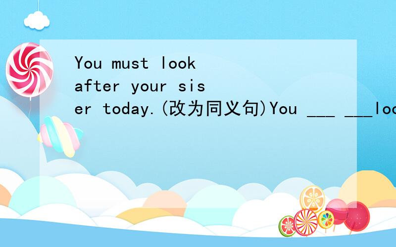 You must look after your siser today.(改为同义句)You ___ ___look after your sister today.