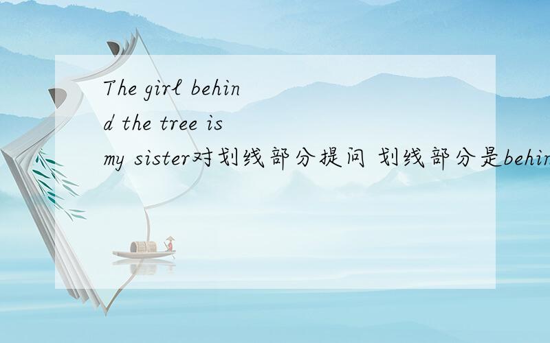The girl behind the tree is my sister对划线部分提问 划线部分是behind the tree格式是___ ___ is your sister?