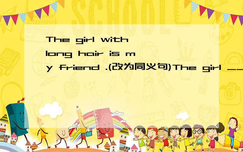 The girl with long hair is my friend .(改为同义句)The girl _____ _____ long hair is my friend.