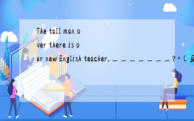 The tall man over there is our new English teacher,_______?*(反义疑问句）