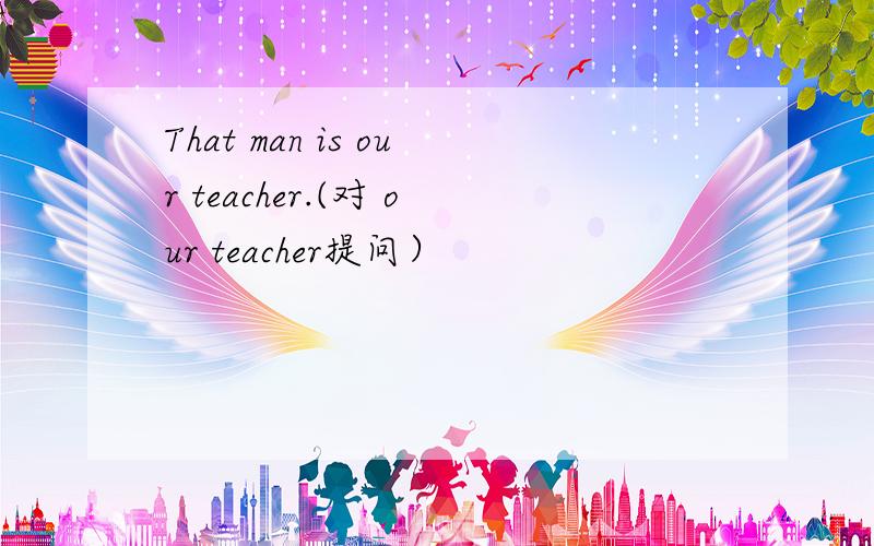 That man is our teacher.(对 our teacher提问）