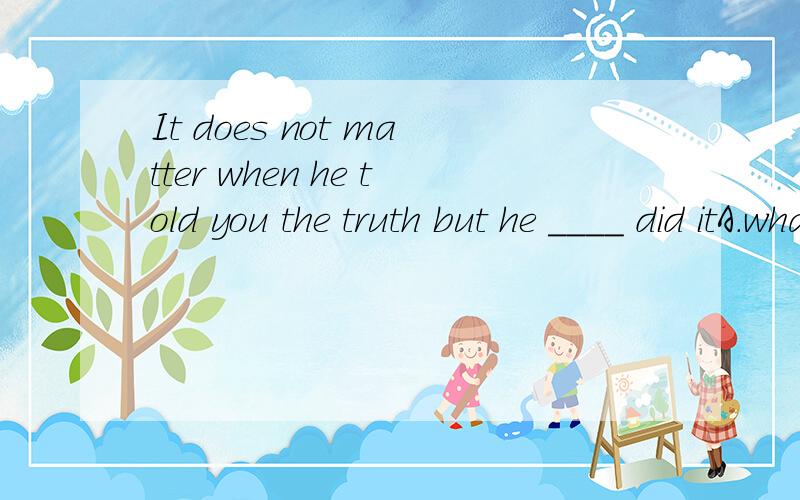 It does not matter when he told you the truth but he ____ did itA.what B.how C.which D.while 选什么 为什么It does not matter when he told you the truth but ____ he did it
