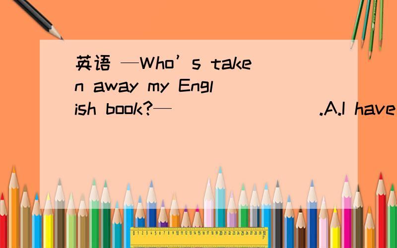 英语 —Who’s taken away my English book?—________.A.I have B.Him C.She did D.H