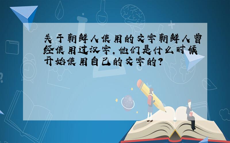 关于朝鲜人使用的文字朝鲜人曾经使用过汉字,他们是什么时候开始使用自己的文字的?