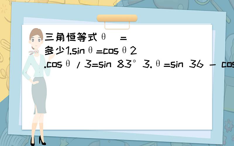 三角恒等式θ​=多少1.sinθ=cosθ2.cosθ/3=sin 83°3.θ=sin 36 - cos 544.tanθ=1/tan735.tanθ 2 X cosθ+3 sinθ6.17sinθ -3 cosθ tan θ7.9-9 sin的二次方θ8.tanθ cos三次方θ+sin三次方θ/ cosθsinθ