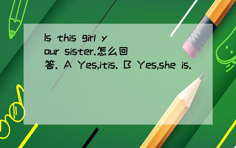Is this girl your sister.怎么回答. A Yes,itis. B Yes,she is.