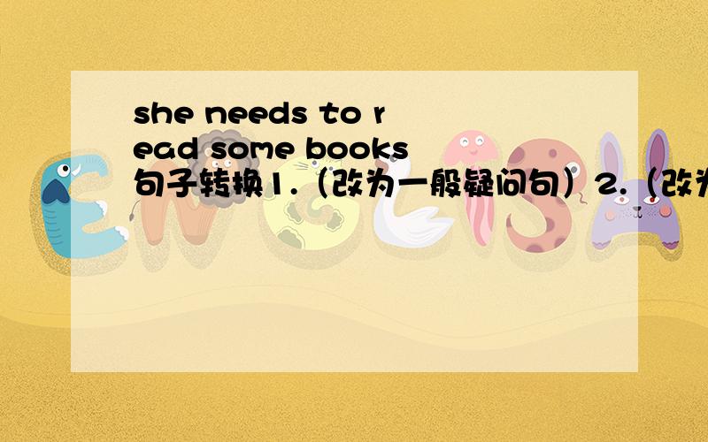 she needs to read some books句子转换1.（改为一般疑问句）2.（改为否定句）