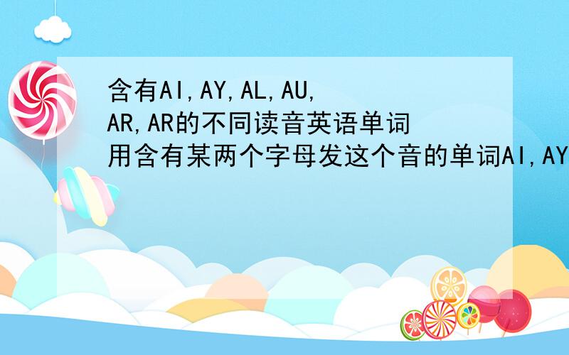含有AI,AY,AL,AU,AR,AR的不同读音英语单词用含有某两个字母发这个音的单词AI,AY发plAY,rAIn的音.AL,AU发aLL,AUtump的音.第一个ar发pARty的音.第二个ar发wARm的音.大写是起强调作用.