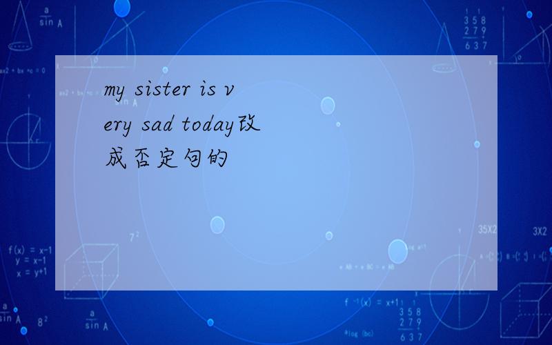 my sister is very sad today改成否定句的