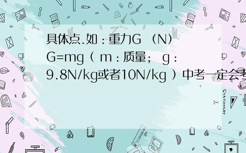 具体点.如：重力G （N） G=mg（ m：质量； g：9.8N/kg或者10N/kg ）中考一定会考的要做记号哦!