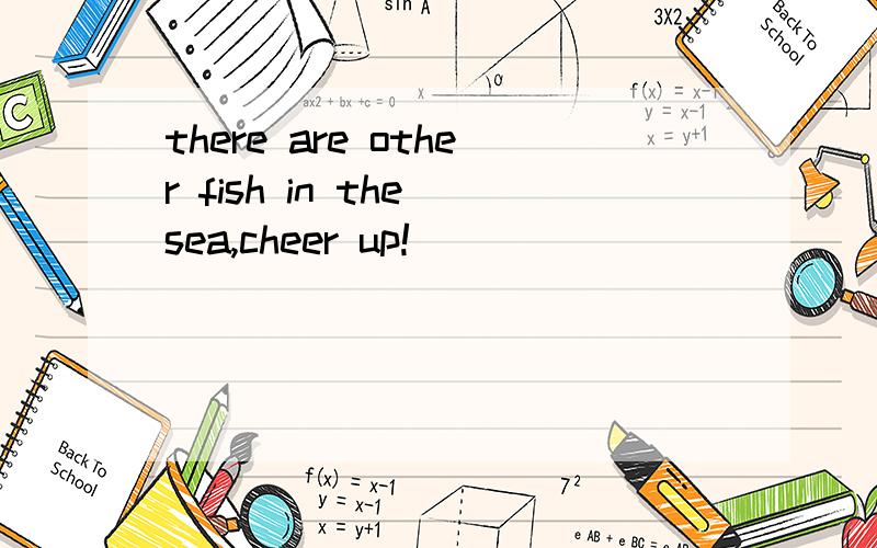 there are other fish in the sea,cheer up!