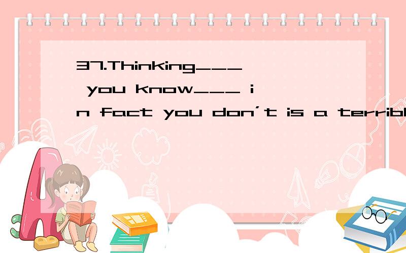 37.Thinking___ you know___ in fact you don’t is a terrible mistake.A.that; that B.what; what C.that; what D.what that为什么选择A?