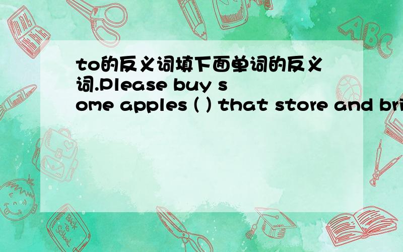 to的反义词填下面单词的反义词.Please buy some apples ( ) that store and bring them (to) me.请问空白处填什么,划线部分为to,空白是from吗?