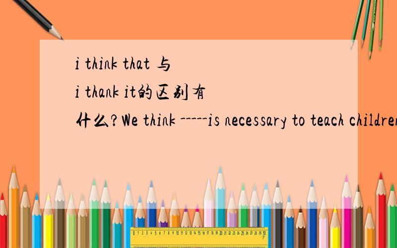i think that 与i thank it的区别有什么?We think -----is necessary to teach children how to make their own decision.A that B this C /  Done我是初三的, 求解释清楚些