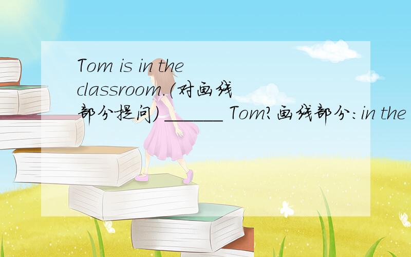 Tom is in the classroom.（对画线部分提问） ______ Tom?画线部分：in the classroom