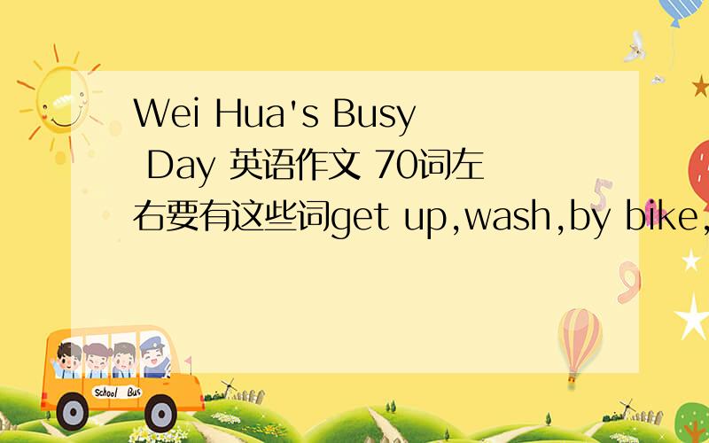 Wei Hua's Busy Day 英语作文 70词左右要有这些词get up,wash,by bike,have lunch at school,play basketball,watch TV,do her homework 在里面