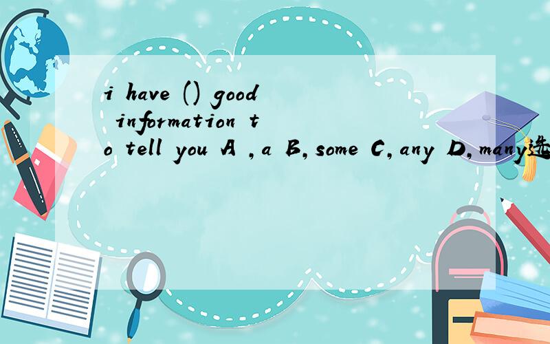 i have () good information to tell you A ,a B,some C,any D,many选什么,要解释清楚,我们老师说选b,可我觉得不对为什么不能选a,a information不行吗