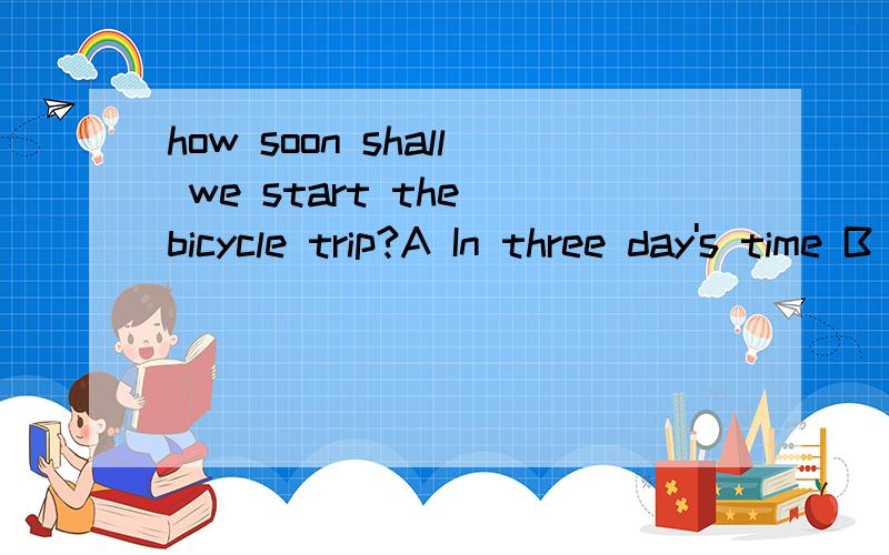 how soon shall we start the bicycle trip?A In three day's time B After three days C In three day's