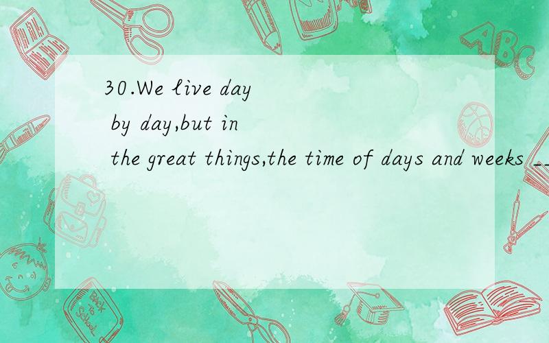 30.We live day by day,but in the great things,the time of days and weeks _________ so small that a day is unimportant.A.is B.are C.has been D.have been A.主语是time