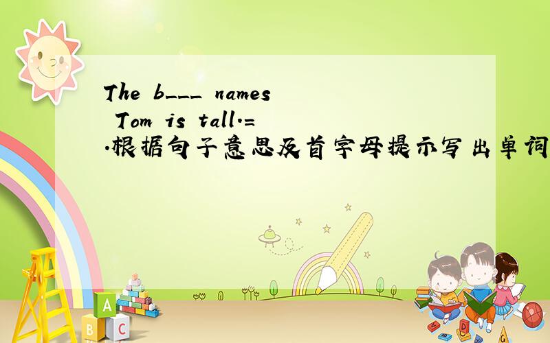 The b___ names Tom is tall.=.根据句子意思及首字母提示写出单词.