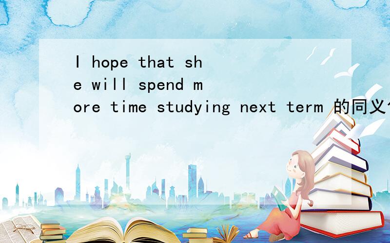 I hope that she will spend more time studying next term 的同义句