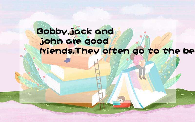 Bobby,jack and john are good friends.They often go to the beach t_____in summer