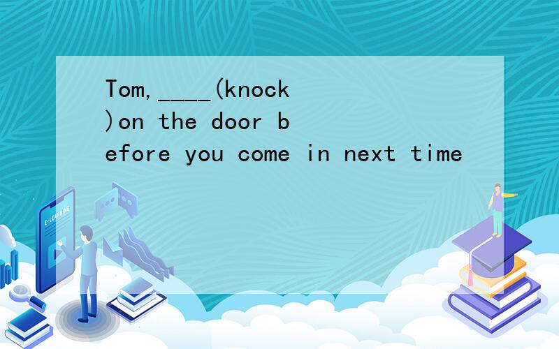 Tom,____(knock)on the door before you come in next time