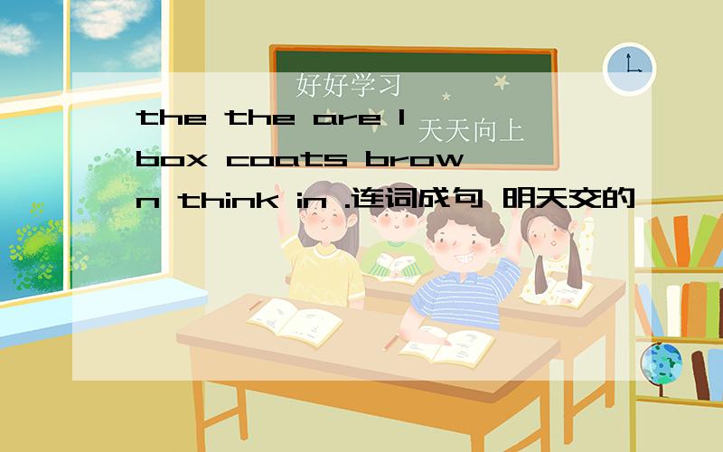 the the are I box coats brown think in .连词成句 明天交的,